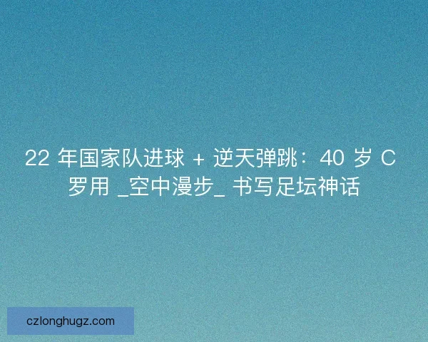 22 年国家队进球 + 逆天弹跳：40 岁 C 罗用 _空中漫步_ 书写足坛神话