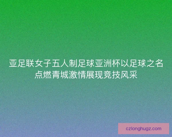 亚足联女子五人制足球亚洲杯以足球之名点燃青城激情展现竞技风采