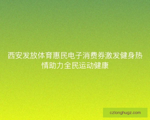 西安发放体育惠民电子消费券激发健身热情助力全民运动健康