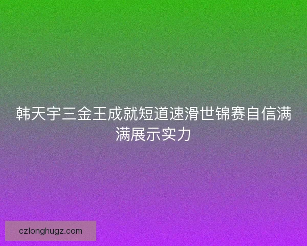 韩天宇三金王成就短道速滑世锦赛自信满满展示实力