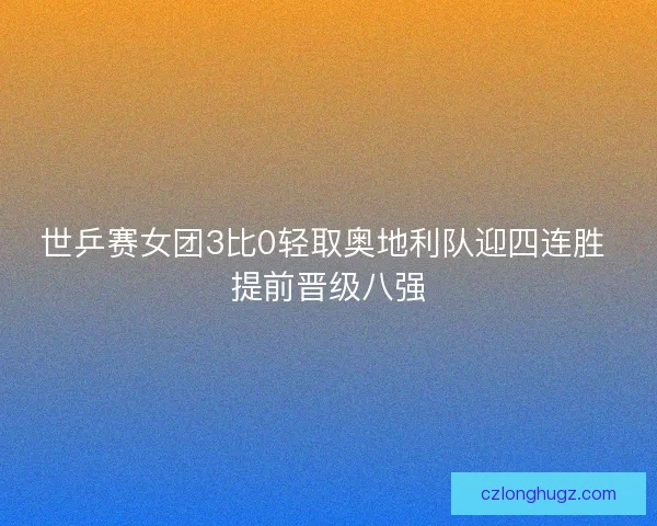 世乒赛女团3比0轻取奥地利队迎四连胜 提前晋级八强