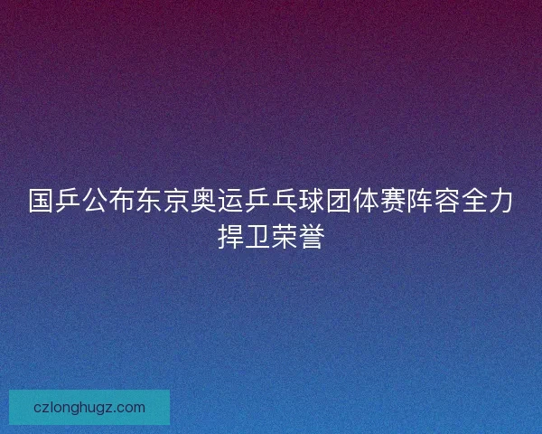国乒公布东京奥运乒乓球团体赛阵容全力捍卫荣誉