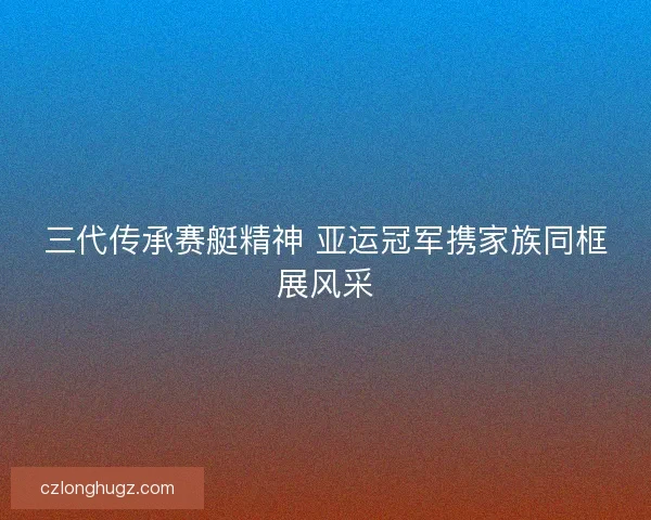 三代传承赛艇精神 亚运冠军携家族同框展风采