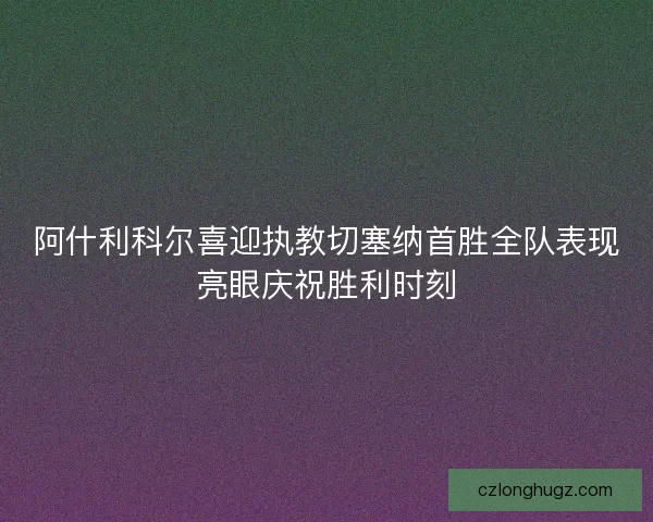 阿什利科尔喜迎执教切塞纳首胜全队表现亮眼庆祝胜利时刻