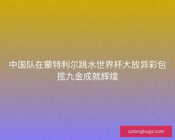 中国队在蒙特利尔跳水世界杯大放异彩包揽九金成就辉煌