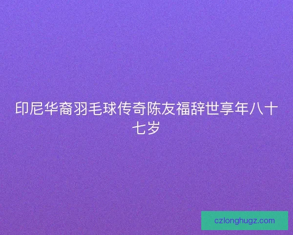 印尼华裔羽毛球传奇陈友福辞世享年八十七岁