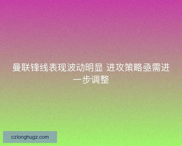 曼联锋线表现波动明显 进攻策略亟需进一步调整