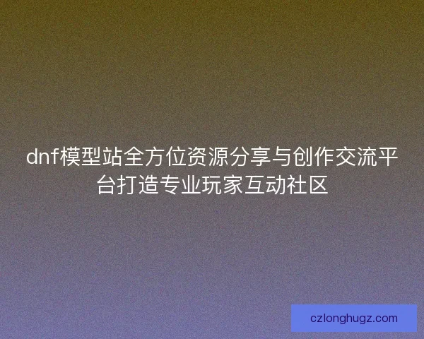 dnf模型站全方位资源分享与创作交流平台打造专业玩家互动社区