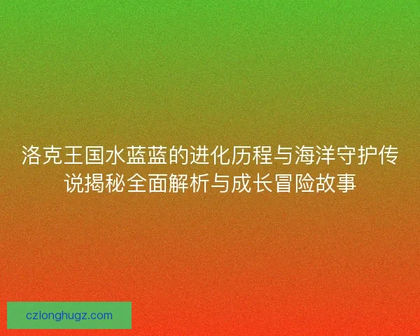 洛克王国水蓝蓝的进化历程与海洋守护传说揭秘全面解析与成长冒险故事