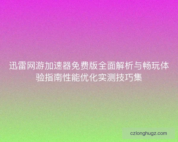 迅雷网游加速器免费版全面解析与畅玩体验指南性能优化实测技巧集