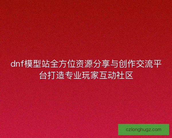 dnf模型站全方位资源分享与创作交流平台打造专业玩家互动社区