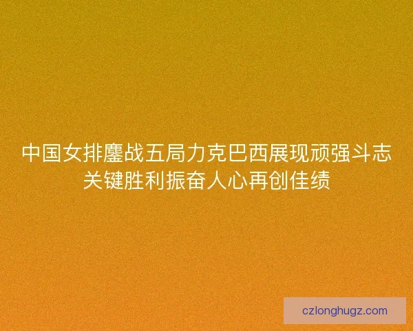 中国女排鏖战五局力克巴西展现顽强斗志关键胜利振奋人心再创佳绩