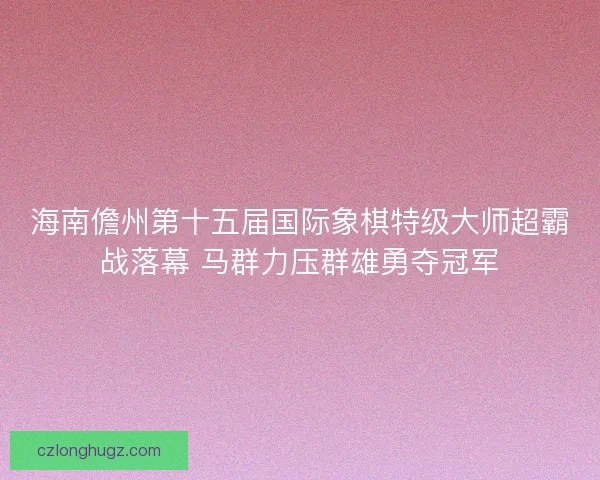 海南儋州第十五届国际象棋特级大师超霸战落幕 马群力压群雄勇夺冠军