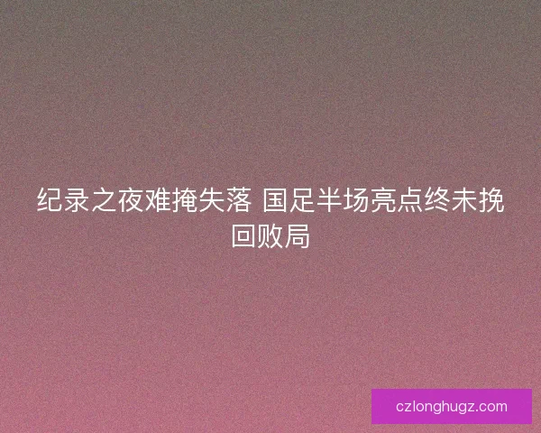纪录之夜难掩失落 国足半场亮点终未挽回败局