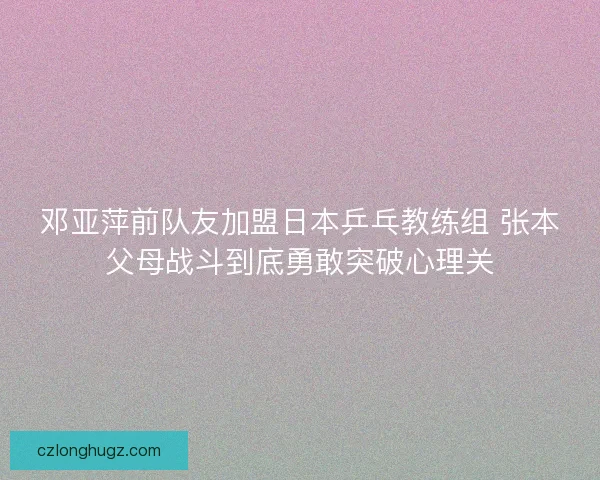 邓亚萍前队友加盟日本乒乓教练组 张本父母战斗到底勇敢突破心理关