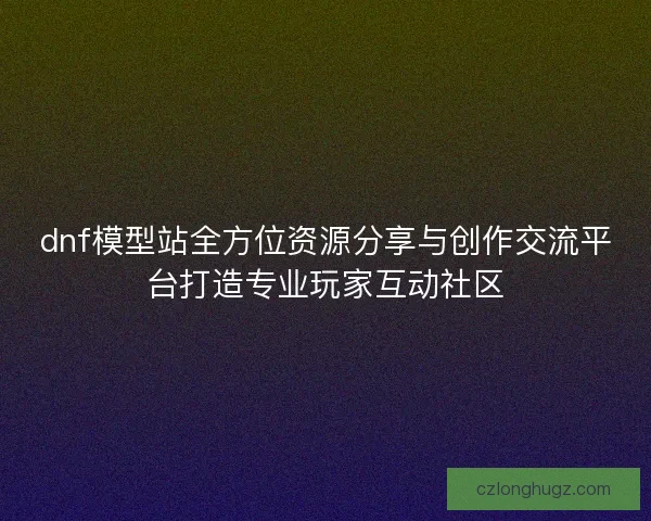 dnf模型站全方位资源分享与创作交流平台打造专业玩家互动社区