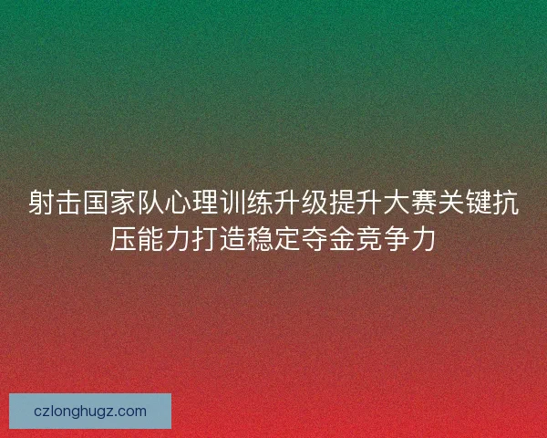 射击国家队心理训练升级提升大赛关键抗压能力打造稳定夺金竞争力