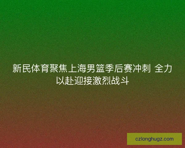 新民体育聚焦上海男篮季后赛冲刺 全力以赴迎接激烈战斗