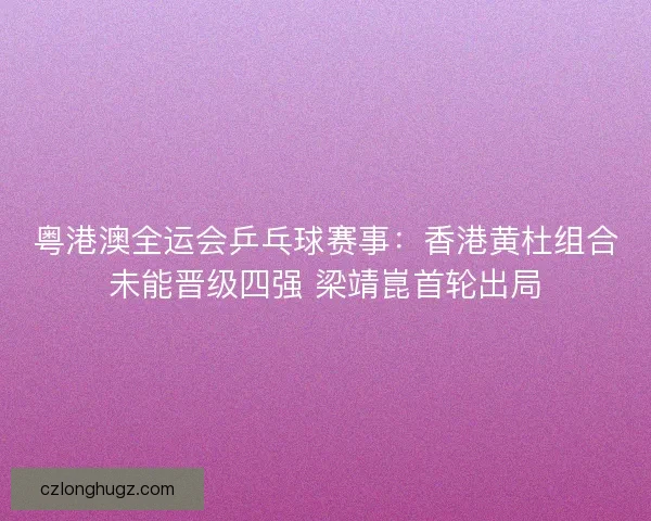 粤港澳全运会乒乓球赛事：香港黄杜组合未能晋级四强 梁靖崑首轮出局