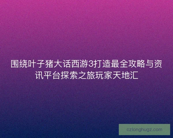 围绕叶子猪大话西游3打造最全攻略与资讯平台探索之旅玩家天地汇