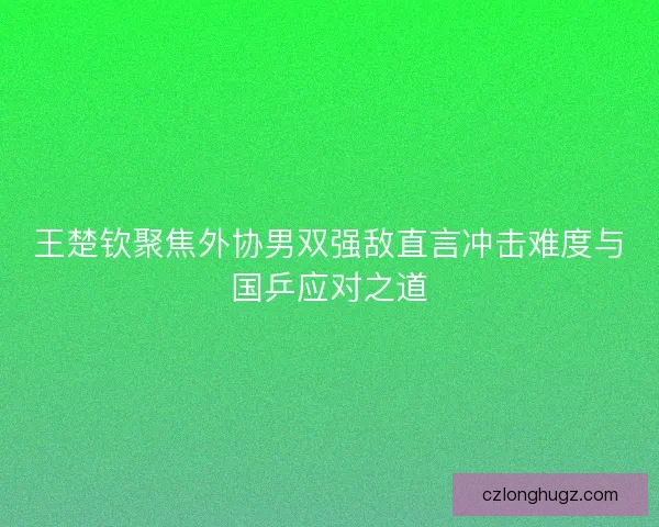 王楚钦聚焦外协男双强敌直言冲击难度与国乒应对之道